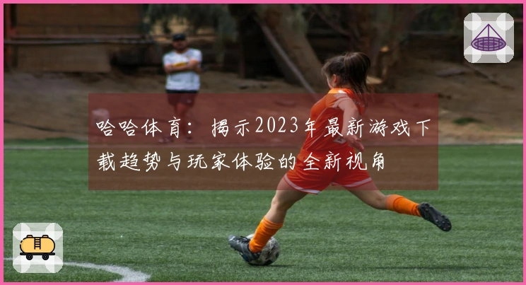 哈哈体育：揭示2023年最新游戏下载趋势与玩家体验的全新视角