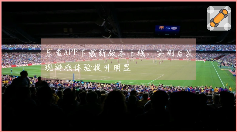 乐鱼APP下载新版本上线，实测后发现游戏体验提升明显