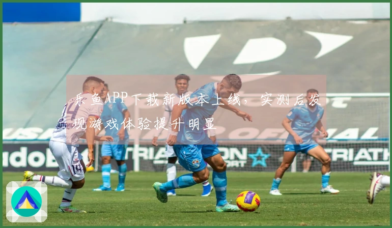 乐鱼APP下载新版本上线，实测后发现游戏体验提升明显